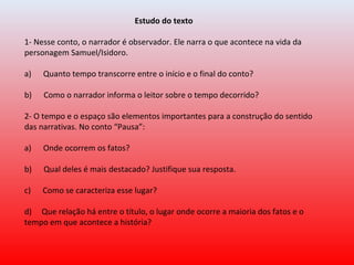                                                        Estudo do texto
 
1- Nesse conto, o narrador é observador. Ele narra o que acontece na vida da 
personagem Samuel/Isidoro.
 
a)      Quanto tempo transcorre entre o início e o final do conto?
 
b)      Como o narrador informa o leitor sobre o tempo decorrido?
2- O tempo e o espaço são elementos importantes para a construção do sentido 
das narrativas. No conto “Pausa”:
 
a)      Onde ocorrem os fatos?
       
b)      Qual deles é mais destacado? Justifique sua resposta.
 
c)      Como se caracteriza esse lugar?
          
d)     Que relação há entre o título, o lugar onde ocorre a maioria dos fatos e o 
tempo em que acontece a história?
 
 
