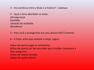 3 – Há coerência entre o título e a história? – explique.
4 -  Qual o tema abordado no texto:
a)Insegurança  
b)solidão   
c)evasão da realidade    
d)Violência
5 – Para você o protagonista era uma pessoa feliz? Comente.
6 – A frase: antes que voltasse a carga, sugere
a)Que ele queria pegar os sanduiches.
b)Que ele queria sair de casa antes que a mulher começasse a 
fazer perguntas.
c)Que ele estava cansado.
d)Que ele queria dormir.
 