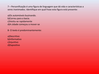 7 – Personificação é uma figura de linguagem que dá vida e características a 
seres inanimados. Identifique em qual frase esta figura está presente:
a)Os automóveis buzinando.
b)Correu para a bacia.
c)Vestiu-se rapidamente
d)A cidade começou a mover-se
8- O texto é predominantemente:
a)Descritivo
b)Informativo
c)Injuntivo
d)Expositivo
 