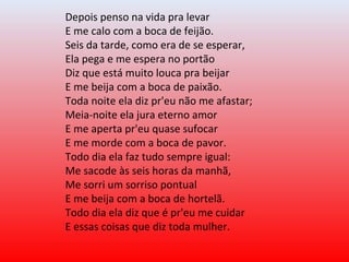 Depois penso na vida pra levar
E me calo com a boca de feijão.
Seis da tarde, como era de se esperar,
Ela pega e me espera no portão
Diz que está muito louca pra beijar
E me beija com a boca de paixão.
Toda noite ela diz pr'eu não me afastar;
Meia-noite ela jura eterno amor
E me aperta pr'eu quase sufocar
E me morde com a boca de pavor.
Todo dia ela faz tudo sempre igual:
Me sacode às seis horas da manhã,
Me sorri um sorriso pontual
E me beija com a boca de hortelã.
Todo dia ela diz que é pr'eu me cuidar
E essas coisas que diz toda mulher.
 