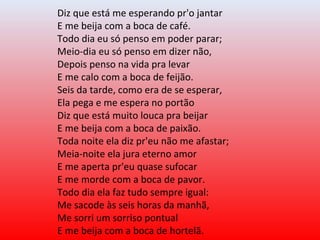 Diz que está me esperando pr'o jantar
E me beija com a boca de café.
Todo dia eu só penso em poder parar;
Meio-dia eu só penso em dizer não,
Depois penso na vida pra levar
E me calo com a boca de feijão.
Seis da tarde, como era de se esperar,
Ela pega e me espera no portão
Diz que está muito louca pra beijar
E me beija com a boca de paixão.
Toda noite ela diz pr'eu não me afastar;
Meia-noite ela jura eterno amor
E me aperta pr'eu quase sufocar
E me morde com a boca de pavor.
Todo dia ela faz tudo sempre igual:
Me sacode às seis horas da manhã,
Me sorri um sorriso pontual
E me beija com a boca de hortelã.
 