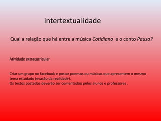 Qual a relação que há entre a música Cotidiano e o conto Pausa?
intertextualidade
Atividade extracurricular
Criar um grupo no facebook e postar poemas ou músicas que apresentem o mesmo
tema estudado (evasão da realidade).
Os textos postados deverão ser comentados pelos alunos e professores .
 
