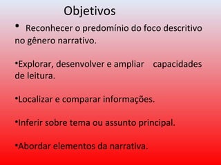 Objetivos
• Reconhecer o predomínio do foco descritivo
no gênero narrativo.
•Explorar, desenvolver e ampliar capacidades
de leitura.
•Localizar e comparar informações.
•Inferir sobre tema ou assunto principal.
•Abordar elementos da narrativa.
 