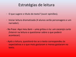 Estratégias de leitura
- O que sugere o título do texto? (ouvir opiniões).
- Iniciar leitura dramatizada (4 alunos serão personagens e um
narrador).
- Na frase: Aqui meu bem – uma gritou e riu: um cacarejo curto
(intervir na leitura e questionar sobre o que poderá
acontecer).
- Após a leitura, questioná-los se o texto correspondeu às
expectativas e o que mais gostaram e menos gostaram no
texto.
 