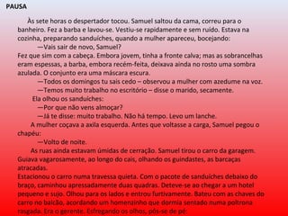 PAUSA
Às sete horas o despertador tocou. Samuel saltou da cama, correu para o
banheiro. Fez a barba e lavou-se. Vestiu-se rapidamente e sem ruído. Estava na
cozinha, preparando sanduíches, quando a mulher apareceu, bocejando:
—Vais sair de novo, Samuel?
Fez que sim com a cabeça. Embora jovem, tinha a fronte calva; mas as sobrancelhas
eram espessas, a barba, embora recém-feita, deixava ainda no rosto uma sombra
azulada. O conjunto era uma máscara escura.
—Todos os domingos tu sais cedo – observou a mulher com azedume na voz.
—Temos muito trabalho no escritório – disse o marido, secamente.
Ela olhou os sanduíches:
—Por que não vens almoçar?
—Já te disse: muito trabalho. Não há tempo. Levo um lanche.
A mulher coçava a axila esquerda. Antes que voltasse a carga, Samuel pegou o
chapéu:
—Volto de noite.
As ruas ainda estavam úmidas de cerração. Samuel tirou o carro da garagem.
Guiava vagarosamente, ao longo do cais, olhando os guindastes, as barcaças
atracadas.
Estacionou o carro numa travessa quieta. Com o pacote de sanduíches debaixo do
braço, caminhou apressadamente duas quadras. Deteve-se ao chegar a um hotel
pequeno e sujo. Olhou para os lados e entrou furtivamente. Bateu com as chaves do
carro no balcão, acordando um homenzinho que dormia sentado numa poltrona
rasgada. Era o gerente. Esfregando os olhos, pôs-se de pé:
 