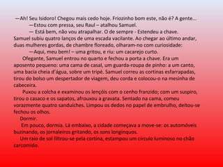 —Ah! Seu Isidoro! Chegou mais cedo hoje. Friozinho bom este, não é? A gente...
—Estou com pressa, seu Raul – atalhou Samuel.
— Está bem, não vou atrapalhar. O de sempre - Estendeu a chave.
Samuel subiu quatro lanços de uma escada vacilante. Ao chegar ao último andar,
duas mulheres gordas, de chambre floreado, olharam-no com curiosidade:
—Aqui, meu bem! – uma gritou, e riu: um cacarejo curto.
Ofegante, Samuel entrou no quarto e fechou a porta a chave. Era um
aposento pequeno: uma cama de casal, um guarda-roupa de pinho: a um canto,
uma bacia cheia d’água, sobre um tripé. Samuel correu as cortinas esfarrapadas,
tirou do bolso um despertador de viagem, deu corda e colocou-o na mesinha de
cabeceira.
Puxou a colcha e examinou os lençóis com o cenho franzido; com um suspiro,
tirou o casaco e os sapatos, afrouxou a gravata. Sentado na cama, comeu
vorazmente quatro sanduíches. Limpou os dedos no papel de embrulho, deitou-se
fechou os olhos.
Dormir.
Em pouco, dormia. Lá embaixo, a cidade começava a move-se: os automóveis
buzinando, os jornaleiros gritando, os sons longínquos.
Um raio de sol filtrou-se pela cortina, estampou um círculo luminoso no chão
carcomido.
 