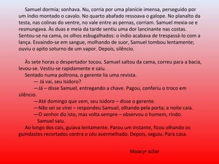 Samuel dormia; sonhava. Nu, corria por uma planície imensa, perseguido por
um índio montado o cavalo. No quarto abafado ressoava o galope. No planalto da
testa, nas colinas do ventre, no vale entre as pernas, corriam. Samuel mexia-se e
resmungava. Às duas e meia da tarde sentiu uma dor lancinante nas costas.
Sentou-se na cama, os olhos esbugalhados: o índio acabava de trespassá-lo com a
lança. Esvaindo-se em sangue, molhando de suor, Samuel tombou lentamente;
ouviu o apito soturno de um vapor. Depois, silêncio.
Às sete horas o despertador tocou. Samuel saltou da cama, correu para a bacia,
levou-se. Vestiu-se rapidamente e saiu.
Sentado numa poltrona, o gerente lia uma revista.
— Já vai, seu Isidoro?
—Já – disse Samuel, entregando a chave. Pagou, conferiu o troco em
silêncio.
—Até domingo que vem, seu Isidoro – disse o gerente.
—Não sei se virei – respondeu Samuel, olhando pela porta; a noite caia.
—O senhor diz isto, mas volta sempre – observou o homem, rindo.
Samuel saiu.
Ao longo dos cais, guiava lentamente. Parou um instante, ficou olhando os
guindastes recortados contra o céu avermelhado. Depois, seguiu. Para casa.
Moacyr scliar
 