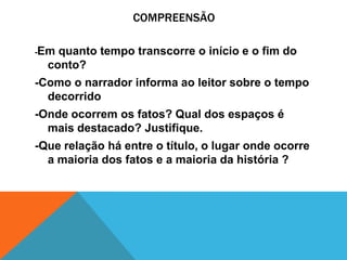 COMPREENSÃO
-Em quanto tempo transcorre o início e o fim do
conto?
-Como o narrador informa ao leitor sobre o tempo
decorrido
-Onde ocorrem os fatos? Qual dos espaços é
mais destacado? Justifique.
-Que relação há entre o título, o lugar onde ocorre
a maioria dos fatos e a maioria da história ?
 