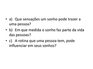 • a) Que sensações um sonho pode trazer a
uma pessoa?
• b) Em que medida o sonho faz parte da vida
das pessoas?
• c) A rotina que uma pessoa tem, pode
influenciar em seus sonhos?
 