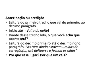 Antecipação ou predição
• Leitura do primeiro trecho que vai do primeiro ao
décimo parágrafo.
• Início até - Volto de noite!
• Diante desse trecho lido, o que você acha que
acontecerá?
• Leitura do décimo primeiro até o décimo nono
parágrafo. “As ruas ainda estavam úmidas de
cerração(...) até deitou-se e fechou os olhos”
• Por que esse lugar? Por que um cais?
 