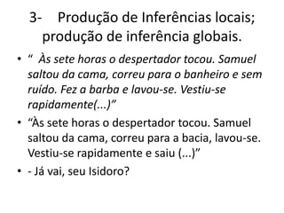 3- Produção de Inferências locais;
produção de inferência globais.
• “ Às sete horas o despertador tocou. Samuel
saltou da cama, correu para o banheiro e sem
ruído. Fez a barba e lavou-se. Vestiu-se
rapidamente(...)”
• “Às sete horas o despertador tocou. Samuel
saltou da cama, correu para a bacia, lavou-se.
Vestiu-se rapidamente e saiu (...)”
• - Já vai, seu Isidoro?
 
