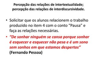 Percepção das relações de intertextualidade;
percepção das relações de interdiscursividade.
• Solicitar que os alunos relacionem o trabalho
produzido no item 4 com o conto “Pausa” e
faça as relações necessárias.
• “De sonhar ninguém se cansa porque sonhar
é esquecer e esquecer não pesa e é um sono
sem sonhos em que estamos despertos”
(Fernando Pessoa)
 