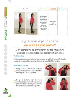 Ejercicio Explicación
Frecuencia
del ejercicio
Observaciones
En posición
de pie,alterne
posturasde
pararse en
punta depies
y talones.
Sostenga
esta posición
durante 15
segundos.
Diez veces
cada
combinación
¿Qué son ejercicios
de estiramiento?
Son ejercicios de elongación de los músculos.
Ejercicios recomendados para realizar estiramientos
Posición inicial
Póngasedepieconlospiesligeramenteseparadosylasrodillaslevementeflexionadas
paraprotegerlaespalda.Mantengaelestiramientode10a15segundos.
Para cabeza y cuello
Ponga la mano sobre el lado contrario
de la cabeza y llévela hasta el hombro.
Sostengade 10a 15segundos.
De pie o sentado, con las manos
entrelazadas por detrás de la cabeza, inhale
yllevelacabezahaciaabajo,sinmoverel
tronco.Sostengade10a15segundos.
1
2
 