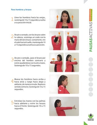 Para hombros y brazos
Lleve los hombros hacia las orejas,
sostengade10a15segundosyvuelva
a su posición inicial.
Depieo sentado,conlosbrazossobre
la cabeza, sostenga un codo con la
mano del otro brazo. Lentamente, tire
elcodohaciaelcuello,mantengade10
a15segundosyvuelvaasuposición.
De pie o sentado, pase el brazo por
encima del hombro contrario y
estireayudándosecon laotramano.
Sostengade10a15segundos.
Mueva los hombros hacia arriba y
hacia atrás y luego hacia abajo y
adelante,demaneracircular.Repitaen
sentidocontrario.Sostengade10a15
segundos.
Entrelace las manos con las palmas
hacia adelante y estire los brazos
hacia el frente. Sostenga de 10 a 15
segundos.
1
2
3
4
5
 