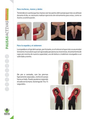Para muñecas, manos y dedos
Teniendoencuentaquelasmanossonlaspartesdelcuerpoquemásseutilizan
durante el día, es necesario realizar ejercicios de estiramiento para estas, como se
ilustra acontinuación.
Para la espalda y el abdomen
Laespaldaeselejedelcuerpo,porlotanto,eselsitioenelquemásseacumulan
tensionesmuscularesquesonagravadasporposturasincorrectas,levantamientode
cajas por encima de nuestra capacidad, uso de bolsos o maletines recargados a un
solo lado y estrés.
De pie o sentado, con las piernas
ligeramenteseparadas,inclineelcuerpo
hacia un lado. Puede ayudarsecogiendo
elcodoconlamano.Sostengade10a15
segundos.
 
