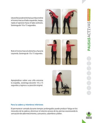 Lleveelbrazoderechohaciaarribaeincline
el tronco haciael lado izquierdo,luego,
repita el ejercicio hacia el lado contrario.
Sostengade10a15segundos.
Rote el tronco hacia la derecha y hacia la
izquierda. Sostenga de 10 a 15 segundos.
Apoyándose sobre una silla encorve
la espalda, sostenga durante 10 a 15
segundos y regrese a su posición original.
Para la cadera y miembros inferiores
El permanecer sentado durante tiempos prolongados puede producir fatiga en los
músculos de la cadera y disminuir el retorno venoso de las piernas ocasionando la
sensaciónde adormecimiento,cansancio,calambres ydolor.
 