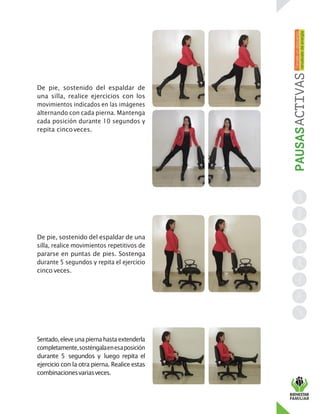 De pie, sostenido del espaldar de
una silla, realice ejercicios con los
movimientos indicados en las imágenes
alternando con cada pierna. Mantenga
cada posición durante 10 segundos y
repita cincoveces.
De pie, sostenido del espaldar de una
silla, realice movimientos repetitivos de
pararse en puntas de pies. Sostenga
durante 5 segundos y repita el ejercicio
cinco veces.
Sentado,eleveuna piernahasta extenderla
completamente,sosténgalaenesaposición
durante 5 segundos y luego repita el
ejercicio con la otra pierna. Realice estas
combinacionesvariasveces.
 