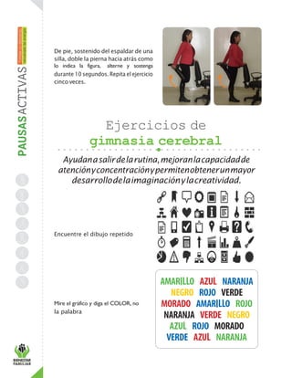 De pie, sostenido del espaldar de una
silla, doble la pierna hacia atrás como
lo indica la figura, alterne y sostenga
durante 10 segundos. Repita el ejercicio
cinco veces.
Ejercicios de
gimnasia cerebral
Ayudanasalirdelarutina,mejoranlacapacidadde
atenciónyconcentraciónypermitenobtenerunmayor
desarrollodelaimaginaciónylacreatividad.
Encuentre el dibujo repetido
Mire el gráfico y diga el COLOR, no
la palabra
 