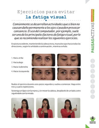 Ejercicios para evitar
la fatiga visual
Comúnmentesedesarrollanactividadesquesibienno
causandañopermanentealosojossípuedenprovocar
cansancio.Elusodelcomputador,porejemplo,suele
serunodelosprincipalesfactoresdefatigavisual,porlo
queserecomiendarealizarlossiguientesejercicios.
Enposturasedente,manteniendolacabezarecta,muevalosojoshaciatodaslas
direcciones,segúnloseñaladoacontinuación, mientrasexhala:
1. Hacia arriba
2. Haciaabajo
3. Hacia laderecha
4. Hacia laizquierda
Realice el ejercicio durante unos pocos segundos y vuelva a comenzar. Haga entre
tres y cuatro repeticiones.
Sostengaunlápizconlamanoy,sinmoverlacabeza,desplácelodeunladoaotro
siguiéndoloconlamirada.
 