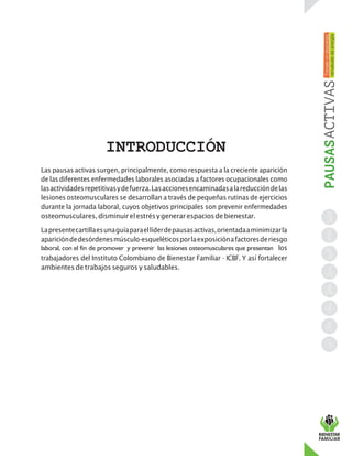 INTRODUCCIÓN
Las pausas activas surgen, principalmente, como respuesta a la creciente aparición
de las diferentes enfermedades laborales asociadas a factores ocupacionales como
lasactividadesrepetitivasydefuerza.Lasaccionesencaminadasalareduccióndelas
lesiones osteomusculares se desarrollan a través de pequeñas rutinas de ejercicios
durante la jornada laboral, cuyos objetivos principales son prevenir enfermedades
osteomusculares,disminuirelestrésygenerarespaciosdebienestar.
Lapresentecartillaesunaguíaparaellíderdepausasactivas,orientadaaminimizarla
aparicióndedesórdenesmúsculo-esqueléticosporlaexposiciónafactoresderiesgo
laboral, con el fin de promover y prevenir las lesiones osteomusculares que presentan los
trabajadores del Instituto Colombiano de Bienestar Familiar - ICBF. Y así fortalecer
ambientesde trabajos seguros y saludables.
 
