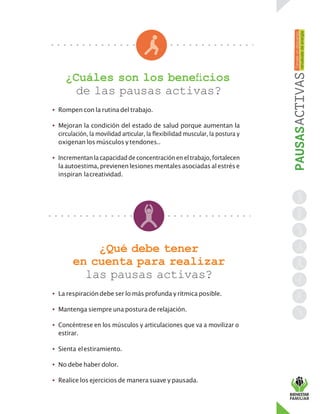 ¿Cuáles son los beneficios
de las pausas activas?
• Rompen con la rutina del trabajo.
• Mejoran la condición del estado de salud porque aumentan la
circulación, la movilidad articular, la flexibilidad muscular, la postura y
oxigenan los músculos ytendones..
• Incrementanla capacidaddeconcentraciónen eltrabajo,fortalecen
la autoestima, previenen lesionesmentales asociadasal estrése
inspiran lacreatividad.
¿Qué debe tener
en cuenta para realizar
las pausas activas?
• La respiracióndebe ser lo más profunda y rítmica posible.
• Mantenga siempre una postura de relajación.
• Concéntrese en los músculos y articulaciones que va a movilizar o
estirar.
• Sienta elestiramiento.
• No debe haber dolor.
• Realice los ejercicios de manera suave y pausada.
 