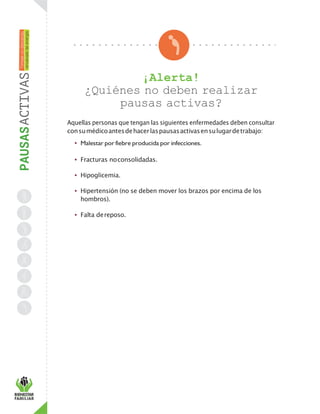 ¡Alerta!
¿Quiénes no deben realizar
pausas activas?
Aquellas personas que tengan las siguientes enfermedades deben consultar
consumédicoantesdehacerlaspausasactivasensulugardetrabajo:
• Malestar por fiebre producida por infecciones.
• Fracturas noconsolidadas.
• Hipoglicemia.
• Hipertensión (no se deben mover los brazos por encima de los
hombros).
• Falta dereposo.
 
