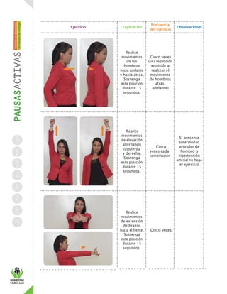 Ejercicio Explicación
Frecuencia
del ejercicio
Observaciones
Realice
movimientos
de los
hombros
hacia adelante
y hacia atrás.
Sostenga
esta posición
durante 15
segundos.
Cinco veces
(una repetición
equivale a
realizar el
movimiento
de hombros
atrás-
adelante)
Realice
movimientos
de elevación
alternando
izquierda
y derecha.
Sostenga
esta posición
durante 15
segundos.
Cinco
veces cada
combinación
Si presenta
enfermedad
articular de
hombro o
hipertensión
arterial no haga
el ejercicio
Realice
movimientos
de extensión
de brazos
hacia el frente.
Sostenga
esta posición
durante 15
segundos.
Cinco veces.
 