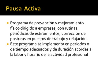    Programa de prevención y mejoramiento
    físico dirigido a empresas, con rutinas
    periódicas de estiramientos, corrección de
    posturas en puestos de trabajo y relajación.
   Este programa se implementa en períodos o
    de tiempo adecuados y de duración acordes a
    la labor y horario de la actividad profesional
 