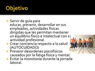    Servir de guía para
    educar, prevenir, desarrollar en sus
    empleados, actividades físicas
    dirigidas que les permitan mantener
    un equilibrio físico e intelectual con su
    actividad profesional.
   Crear conciencia respecto a la salud
    (AUTOCUIDADO)
   Prevenir desordenes psicofísicos
    causados por la fatiga física y mental.
   Evitar la monotonía durante la jornada
    laboral.
 