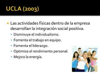    Las actividades físicas dentro de la empresa
    desarrollan la integración social positiva.
     Disminuye el individualismo.
     Fomenta el trabajo en equipo.
     Fomenta el liderazgo.
     Optimiza el rendimiento personal.
     Mejora la energía.
 