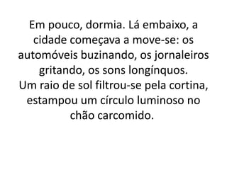 Em pouco, dormia. Lá embaixo, a
cidade começava a move-se: os
automóveis buzinando, os jornaleiros
gritando, os sons longínquos.
Um raio de sol filtrou-se pela cortina,
estampou um círculo luminoso no
chão carcomido.
 