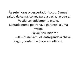 Às sete horas o despertador tocou. Samuel
saltou da cama, correu para a bacia, lavou-se.
Vestiu-se rapidamente e saiu.
Sentado numa poltrona, o gerente lia uma
revista.
— Já vai, seu Isidoro?
—Já – disse Samuel, entregando a chave.
Pagou, conferiu o troco em silêncio.
 