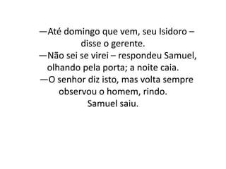 —Até domingo que vem, seu Isidoro –
disse o gerente.
—Não sei se virei – respondeu Samuel,
olhando pela porta; a noite caia.
—O senhor diz isto, mas volta sempre
observou o homem, rindo.
Samuel saiu.
 