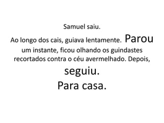 Samuel saiu.
Ao longo dos cais, guiava lentamente. Parou
um instante, ficou olhando os guindastes
recortados contra o céu avermelhado. Depois,
seguiu.
Para casa.
 