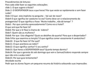 Procedimentos de leituras:
Para cada slide fazer as seguintes colocações:
slide 1: O que sugere o título?
Slide 2: O DESPERTADOR toca a que horas? Por que veste-se rapidamente e sem fazer
ruído?
Slide 3 O que esta implícito na pergunta : Vai sair de novo?
Slide4 O que significa ter azedume na voz? Como deve ser o relacionamento do
protagonista? O que significa a frase: ‘Muito trabalho , não dá tempo” ?
Slide5 : Por que caminha apressadamente? Como era o hotel?
O que será que foi fazer lá?
Slide6: Por que o Sr Raul o chama de Isidoro?
Slide7: Quem são as mulheres?
Slide8: Por que Esta ofegante? Quais os detalhes do quarto? Para que o despertador?
Slide 9:Por que examina os lençóis? O que significa comer vorazmente 4 sanduiches?
Slide10: O que foi fazer lá? Por quê?
Slide11: O que acontecia ao redor?
Slide12: O que significa sonhar? E seu sonho?
Slide13: Que horas o DESPERTADOR toca? Quanto tempo dormiu?
Slide14: Por que o gerente diz até domingo que vem e Samuel/Isidoro responde sempre
que não virá e acaba indo?
Slide15: Por que guia lentamente?
Atividade escrita
Pedir que os alunos façam um pequeno resumo da história colocando suas impressões
 