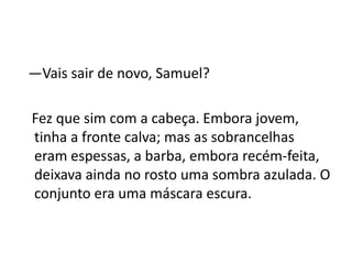 —Vais sair de novo, Samuel?
Fez que sim com a cabeça. Embora jovem,
tinha a fronte calva; mas as sobrancelhas
eram espessas, a barba, embora recém-feita,
deixava ainda no rosto uma sombra azulada. O
conjunto era uma máscara escura.
 