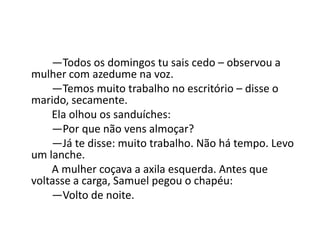 —Todos os domingos tu sais cedo – observou a
mulher com azedume na voz.
—Temos muito trabalho no escritório – disse o
marido, secamente.
Ela olhou os sanduíches:
—Por que não vens almoçar?
—Já te disse: muito trabalho. Não há tempo. Levo
um lanche.
A mulher coçava a axila esquerda. Antes que
voltasse a carga, Samuel pegou o chapéu:
—Volto de noite.
 