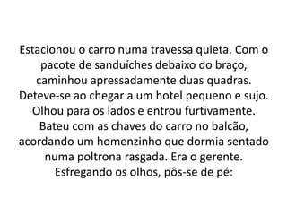 Estacionou o carro numa travessa quieta. Com o
pacote de sanduíches debaixo do braço,
caminhou apressadamente duas quadras.
Deteve-se ao chegar a um hotel pequeno e sujo.
Olhou para os lados e entrou furtivamente.
Bateu com as chaves do carro no balcão,
acordando um homenzinho que dormia sentado
numa poltrona rasgada. Era o gerente.
Esfregando os olhos, pôs-se de pé:
 