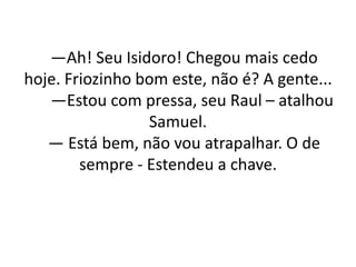 —Ah! Seu Isidoro! Chegou mais cedo
hoje. Friozinho bom este, não é? A gente...
—Estou com pressa, seu Raul – atalhou
Samuel.
— Está bem, não vou atrapalhar. O de
sempre - Estendeu a chave.
 