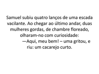 Samuel subiu quatro lanços de uma escada
vacilante. Ao chegar ao último andar, duas
mulheres gordas, de chambre floreado,
olharam-no com curiosidade:
—Aqui, meu bem! – uma gritou, e
riu: um cacarejo curto.
 