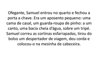 Ofegante, Samuel entrou no quarto e fechou a
porta a chave. Era um aposento pequeno: uma
cama de casal, um guarda-roupa de pinho: a um
canto, uma bacia cheia d’água, sobre um tripé.
Samuel correu as cortinas esfarrapadas, tirou do
bolso um despertador de viagem, deu corda e
colocou-o na mesinha de cabeceira.
 