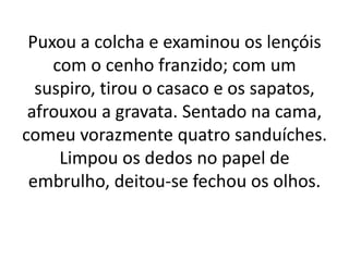 Puxou a colcha e examinou os lençóis
com o cenho franzido; com um
suspiro, tirou o casaco e os sapatos,
afrouxou a gravata. Sentado na cama,
comeu vorazmente quatro sanduíches.
Limpou os dedos no papel de
embrulho, deitou-se fechou os olhos.
 