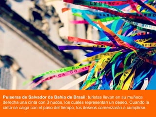 Pulseras de Salvador de Bahía de Brasil: turistas llevan en su muñeca
derecha una cinta con 3 nudos, los cuales representan un deseo. Cuando la
cinta se caiga con el paso del tiempo, los deseos comenzarán a cumplirse.

 