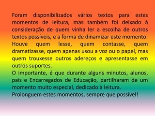 Foram disponibilizados vários textos para estes 
momentos de leitura, mas também foi deixado à 
consideração de quem vinha ler a escolha de outros 
textos possíveis, e a forma de dinamizar este momento. 
Houve quem lesse, quem contasse, quem 
dramatizasse, quem apenas usou a voz ou o papel, mas 
quem trouxesse outros adereços e apresentasse em 
outros suportes. 
O importante, é que durante alguns minutos, alunos, 
pais e Encarregados de Educação, partilharam de um 
momento muito especial, dedicado à leitura. 
Prolonguem estes momentos, sempre que possível! 
 
