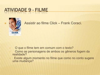 ATIVIDADE 9 - FILME
 Assistir ao filme Click – Frank Coraci.
 O que o filme tem em comum com o texto?
 Como as personagens de ambos os gêneros fogem da
realidade?
 Existe algum momento no filme que como no conto sugere
uma mudança?
 
