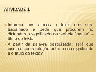 ATIVIDADE 1
 Informar aos alunos o texto que será
trabalhado e pedir que procurem no
dicionário o significado do verbete “pausa” –
título do texto.
 A partir da palavra pesquisada, será que
existe alguma relação entre o seu significado
e o título do texto?
 