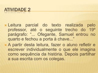 ATIVIDADE 2
 Leitura parcial do texto realizada pelo
professor, até o seguinte trecho do 19º
parágrafo: “... Ofegante, Samuel entrou no
quarto e fechou a porta à chave...”
 A partir desta leitura, fazer o aluno refletir e
escrever individualmente o que ele imagina
como sequência da história. Depois partilhar
a sua escrita com os colegas.
 