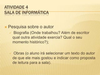 ATIVIDADE 4
SALA DE INFORMÁTICA
 Pesquisa sobre o autor
 Biografia (Onde trabalhou? Além de escritor
qual outra atividade exercia? Qual o seu
momento histórico?);
 Obras (o aluno irá selecionar um texto do autor
de que ele mais gostou e indicar como proposta
de leitura para a sala).
 