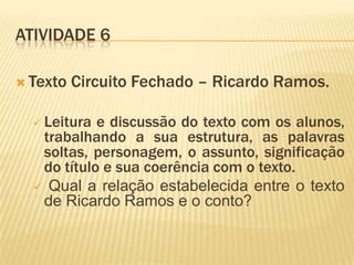 ATIVIDADE 6
 Texto Circuito Fechado – Ricardo Ramos.
 Leitura e discussão do texto com os alunos,
trabalhando a sua estrutura, as palavras
soltas, personagem, o assunto, significação
do título e sua coerência com o texto.
 Qual a relação estabelecida entre o texto
de Ricardo Ramos e o conto?
 