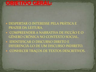  DESPERTAR O INTERESSE PELA PRÁTICA E
PRAZER DA LEITURA.
 COMPREENDER A NARRATIVA DE FICÇÃO E O
GÊNERO CRÔNICA NO CONTEXTO SOCIAL.
 IDENTIFICAR O DISCURSO DIRETO E
DIFERENCIÁ-LO DE UM DISCURSO INDIRETO.
 CONHECER TRAÇOS DE TEXTOS DESCRITIVOS.
 